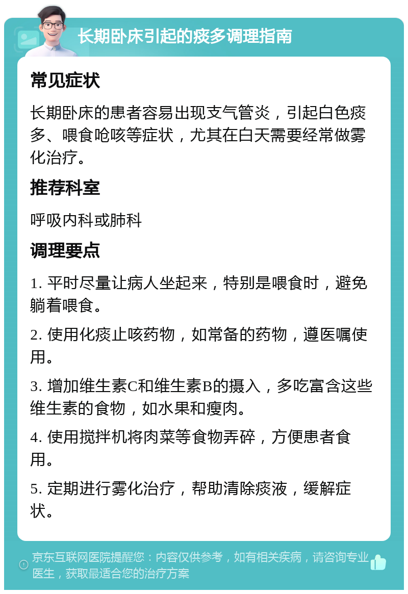 长期卧床引起的痰多调理指南 常见症状 长期卧床的患者容易出现支气管炎，引起白色痰多、喂食呛咳等症状，尤其在白天需要经常做雾化治疗。 推荐科室 呼吸内科或肺科 调理要点 1. 平时尽量让病人坐起来，特别是喂食时，避免躺着喂食。 2. 使用化痰止咳药物，如常备的药物，遵医嘱使用。 3. 增加维生素C和维生素B的摄入，多吃富含这些维生素的食物，如水果和瘦肉。 4. 使用搅拌机将肉菜等食物弄碎，方便患者食用。 5. 定期进行雾化治疗，帮助清除痰液，缓解症状。