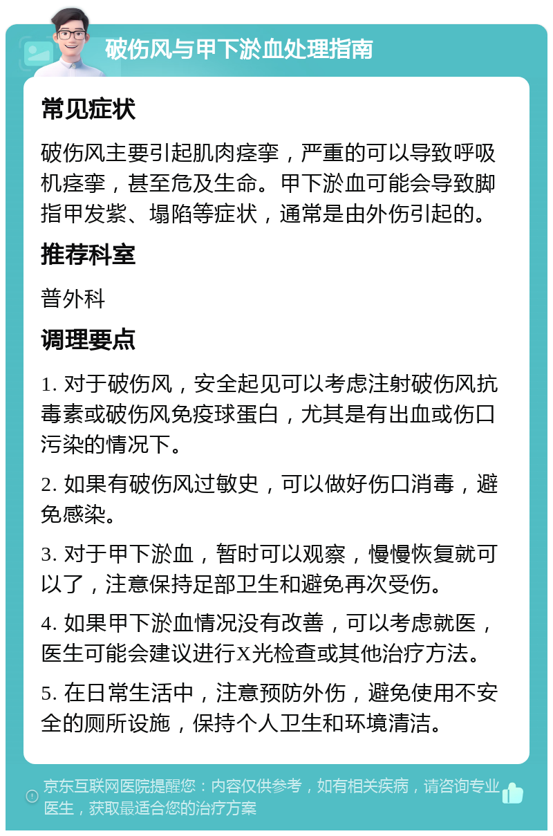 破伤风与甲下淤血处理指南 常见症状 破伤风主要引起肌肉痉挛，严重的可以导致呼吸机痉挛，甚至危及生命。甲下淤血可能会导致脚指甲发紫、塌陷等症状，通常是由外伤引起的。 推荐科室 普外科 调理要点 1. 对于破伤风，安全起见可以考虑注射破伤风抗毒素或破伤风免疫球蛋白，尤其是有出血或伤口污染的情况下。 2. 如果有破伤风过敏史，可以做好伤口消毒，避免感染。 3. 对于甲下淤血，暂时可以观察，慢慢恢复就可以了，注意保持足部卫生和避免再次受伤。 4. 如果甲下淤血情况没有改善，可以考虑就医，医生可能会建议进行X光检查或其他治疗方法。 5. 在日常生活中，注意预防外伤，避免使用不安全的厕所设施，保持个人卫生和环境清洁。