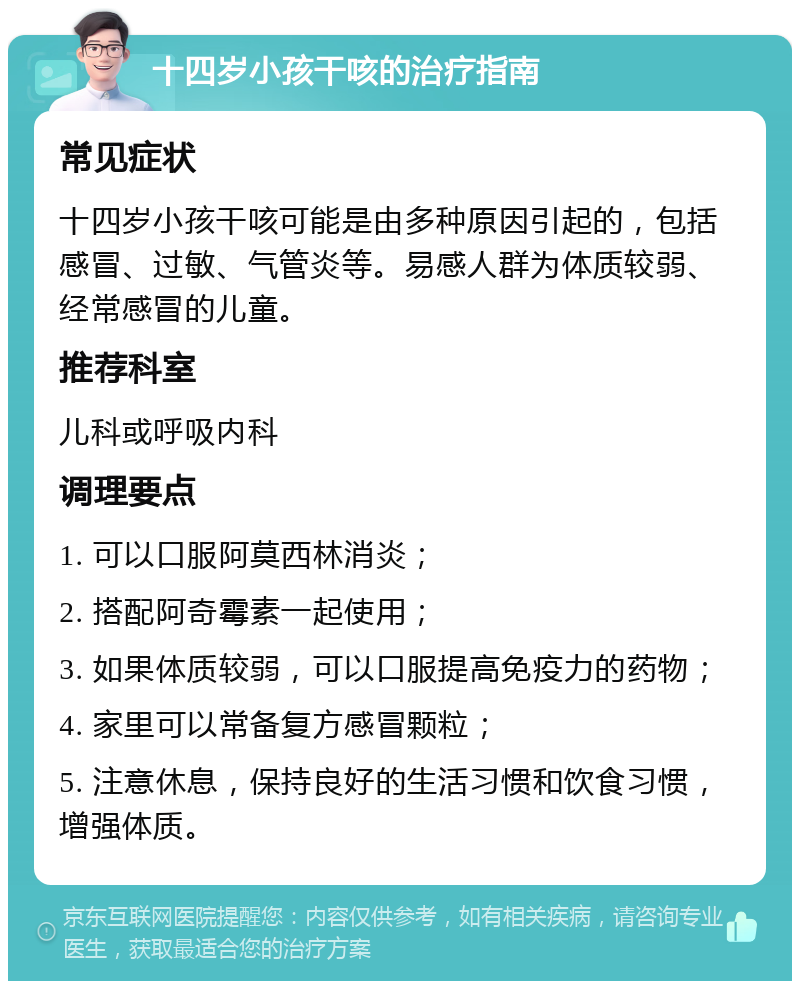 十四岁小孩干咳的治疗指南 常见症状 十四岁小孩干咳可能是由多种原因引起的，包括感冒、过敏、气管炎等。易感人群为体质较弱、经常感冒的儿童。 推荐科室 儿科或呼吸内科 调理要点 1. 可以口服阿莫西林消炎； 2. 搭配阿奇霉素一起使用； 3. 如果体质较弱，可以口服提高免疫力的药物； 4. 家里可以常备复方感冒颗粒； 5. 注意休息，保持良好的生活习惯和饮食习惯，增强体质。