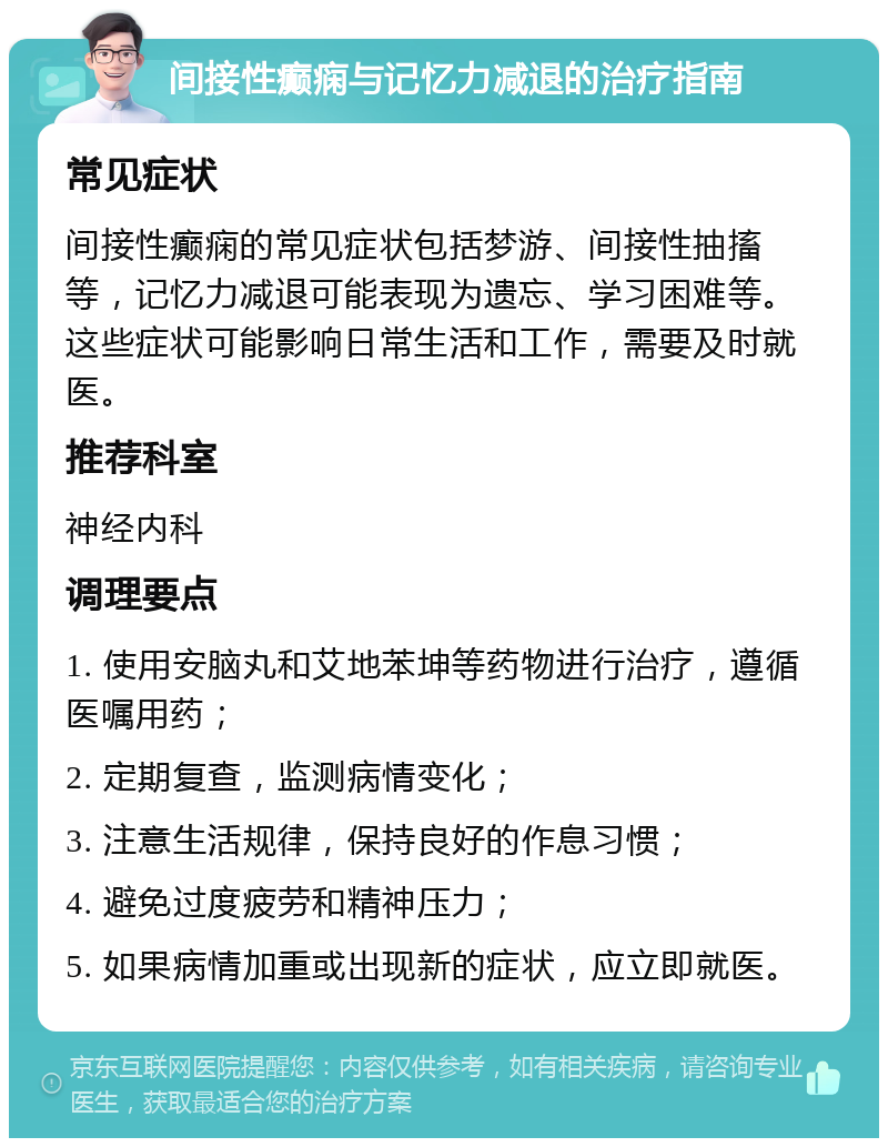 间接性癫痫与记忆力减退的治疗指南 常见症状 间接性癫痫的常见症状包括梦游、间接性抽搐等，记忆力减退可能表现为遗忘、学习困难等。这些症状可能影响日常生活和工作，需要及时就医。 推荐科室 神经内科 调理要点 1. 使用安脑丸和艾地苯坤等药物进行治疗，遵循医嘱用药； 2. 定期复查，监测病情变化； 3. 注意生活规律，保持良好的作息习惯； 4. 避免过度疲劳和精神压力； 5. 如果病情加重或出现新的症状，应立即就医。