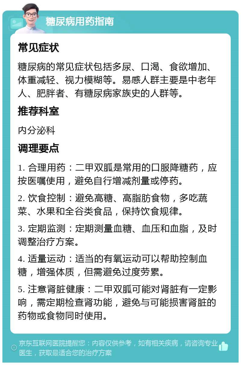 糖尿病用药指南 常见症状 糖尿病的常见症状包括多尿、口渴、食欲增加、体重减轻、视力模糊等。易感人群主要是中老年人、肥胖者、有糖尿病家族史的人群等。 推荐科室 内分泌科 调理要点 1. 合理用药：二甲双胍是常用的口服降糖药，应按医嘱使用，避免自行增减剂量或停药。 2. 饮食控制：避免高糖、高脂肪食物，多吃蔬菜、水果和全谷类食品，保持饮食规律。 3. 定期监测：定期测量血糖、血压和血脂，及时调整治疗方案。 4. 适量运动：适当的有氧运动可以帮助控制血糖，增强体质，但需避免过度劳累。 5. 注意肾脏健康：二甲双胍可能对肾脏有一定影响，需定期检查肾功能，避免与可能损害肾脏的药物或食物同时使用。