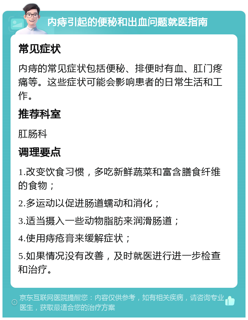 内痔引起的便秘和出血问题就医指南 常见症状 内痔的常见症状包括便秘、排便时有血、肛门疼痛等。这些症状可能会影响患者的日常生活和工作。 推荐科室 肛肠科 调理要点 1.改变饮食习惯，多吃新鲜蔬菜和富含膳食纤维的食物； 2.多运动以促进肠道蠕动和消化； 3.适当摄入一些动物脂肪来润滑肠道； 4.使用痔疮膏来缓解症状； 5.如果情况没有改善，及时就医进行进一步检查和治疗。