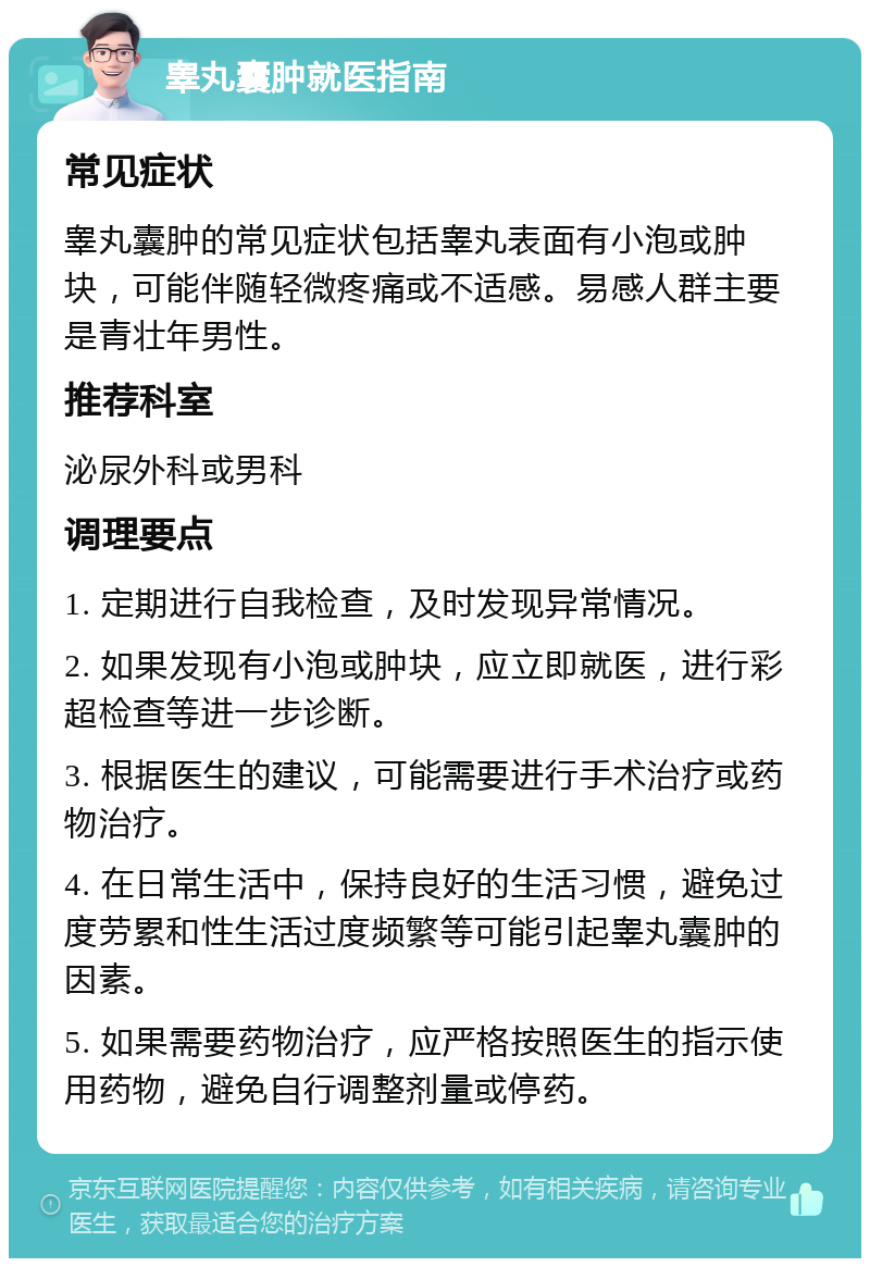 睾丸囊肿就医指南 常见症状 睾丸囊肿的常见症状包括睾丸表面有小泡或肿块，可能伴随轻微疼痛或不适感。易感人群主要是青壮年男性。 推荐科室 泌尿外科或男科 调理要点 1. 定期进行自我检查，及时发现异常情况。 2. 如果发现有小泡或肿块，应立即就医，进行彩超检查等进一步诊断。 3. 根据医生的建议，可能需要进行手术治疗或药物治疗。 4. 在日常生活中，保持良好的生活习惯，避免过度劳累和性生活过度频繁等可能引起睾丸囊肿的因素。 5. 如果需要药物治疗，应严格按照医生的指示使用药物，避免自行调整剂量或停药。