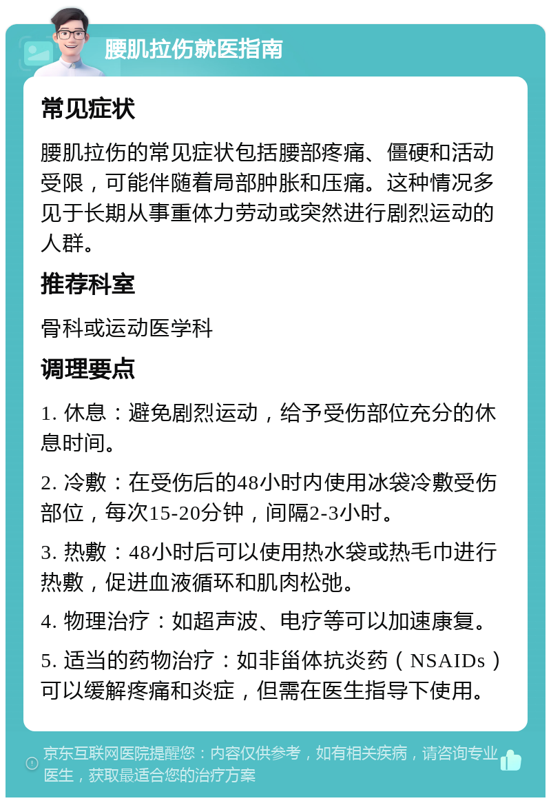 腰肌拉伤就医指南 常见症状 腰肌拉伤的常见症状包括腰部疼痛、僵硬和活动受限，可能伴随着局部肿胀和压痛。这种情况多见于长期从事重体力劳动或突然进行剧烈运动的人群。 推荐科室 骨科或运动医学科 调理要点 1. 休息：避免剧烈运动，给予受伤部位充分的休息时间。 2. 冷敷：在受伤后的48小时内使用冰袋冷敷受伤部位，每次15-20分钟，间隔2-3小时。 3. 热敷：48小时后可以使用热水袋或热毛巾进行热敷，促进血液循环和肌肉松弛。 4. 物理治疗：如超声波、电疗等可以加速康复。 5. 适当的药物治疗：如非甾体抗炎药（NSAIDs）可以缓解疼痛和炎症，但需在医生指导下使用。