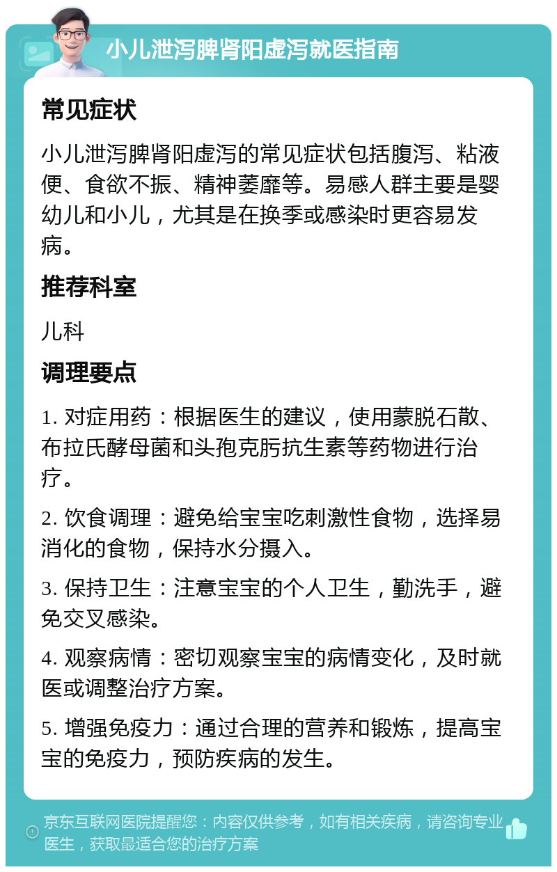 小儿泄泻脾肾阳虚泻就医指南 常见症状 小儿泄泻脾肾阳虚泻的常见症状包括腹泻、粘液便、食欲不振、精神萎靡等。易感人群主要是婴幼儿和小儿，尤其是在换季或感染时更容易发病。 推荐科室 儿科 调理要点 1. 对症用药：根据医生的建议，使用蒙脱石散、布拉氏酵母菌和头孢克肟抗生素等药物进行治疗。 2. 饮食调理：避免给宝宝吃刺激性食物，选择易消化的食物，保持水分摄入。 3. 保持卫生：注意宝宝的个人卫生，勤洗手，避免交叉感染。 4. 观察病情：密切观察宝宝的病情变化，及时就医或调整治疗方案。 5. 增强免疫力：通过合理的营养和锻炼，提高宝宝的免疫力，预防疾病的发生。