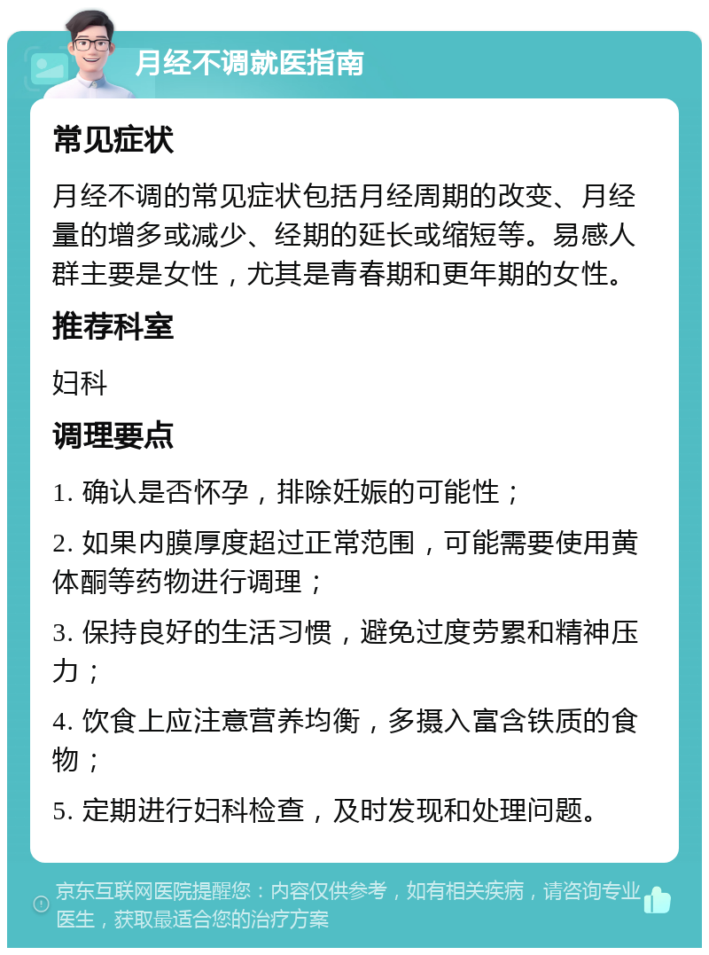 月经不调就医指南 常见症状 月经不调的常见症状包括月经周期的改变、月经量的增多或减少、经期的延长或缩短等。易感人群主要是女性，尤其是青春期和更年期的女性。 推荐科室 妇科 调理要点 1. 确认是否怀孕，排除妊娠的可能性； 2. 如果内膜厚度超过正常范围，可能需要使用黄体酮等药物进行调理； 3. 保持良好的生活习惯，避免过度劳累和精神压力； 4. 饮食上应注意营养均衡，多摄入富含铁质的食物； 5. 定期进行妇科检查，及时发现和处理问题。