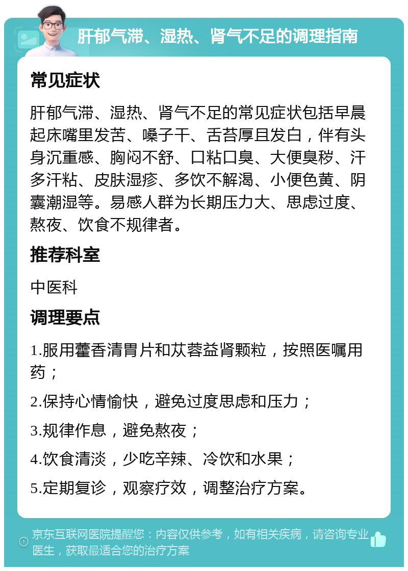 肝郁气滞、湿热、肾气不足的调理指南 常见症状 肝郁气滞、湿热、肾气不足的常见症状包括早晨起床嘴里发苦、嗓子干、舌苔厚且发白，伴有头身沉重感、胸闷不舒、口粘口臭、大便臭秽、汗多汗粘、皮肤湿疹、多饮不解渴、小便色黄、阴囊潮湿等。易感人群为长期压力大、思虑过度、熬夜、饮食不规律者。 推荐科室 中医科 调理要点 1.服用藿香清胃片和苁蓉益肾颗粒，按照医嘱用药； 2.保持心情愉快，避免过度思虑和压力； 3.规律作息，避免熬夜； 4.饮食清淡，少吃辛辣、冷饮和水果； 5.定期复诊，观察疗效，调整治疗方案。