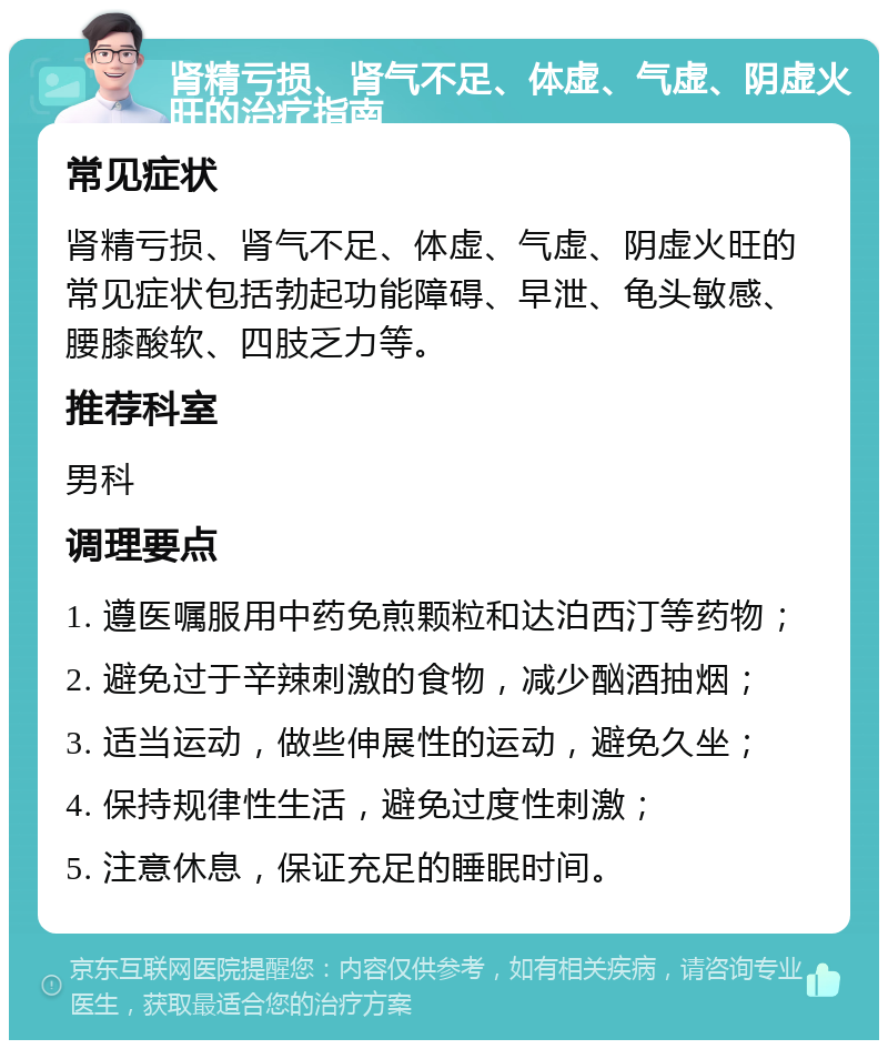 肾精亏损、肾气不足、体虚、气虚、阴虚火旺的治疗指南 常见症状 肾精亏损、肾气不足、体虚、气虚、阴虚火旺的常见症状包括勃起功能障碍、早泄、龟头敏感、腰膝酸软、四肢乏力等。 推荐科室 男科 调理要点 1. 遵医嘱服用中药免煎颗粒和达泊西汀等药物； 2. 避免过于辛辣刺激的食物，减少酗酒抽烟； 3. 适当运动，做些伸展性的运动，避免久坐； 4. 保持规律性生活，避免过度性刺激； 5. 注意休息，保证充足的睡眠时间。