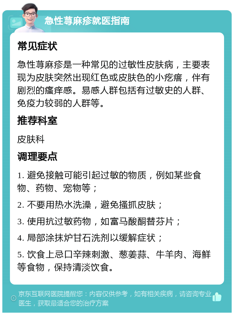 急性荨麻疹就医指南 常见症状 急性荨麻疹是一种常见的过敏性皮肤病，主要表现为皮肤突然出现红色或皮肤色的小疙瘩，伴有剧烈的瘙痒感。易感人群包括有过敏史的人群、免疫力较弱的人群等。 推荐科室 皮肤科 调理要点 1. 避免接触可能引起过敏的物质，例如某些食物、药物、宠物等； 2. 不要用热水洗澡，避免搔抓皮肤； 3. 使用抗过敏药物，如富马酸酮替芬片； 4. 局部涂抹炉甘石洗剂以缓解症状； 5. 饮食上忌口辛辣刺激、葱姜蒜、牛羊肉、海鲜等食物，保持清淡饮食。