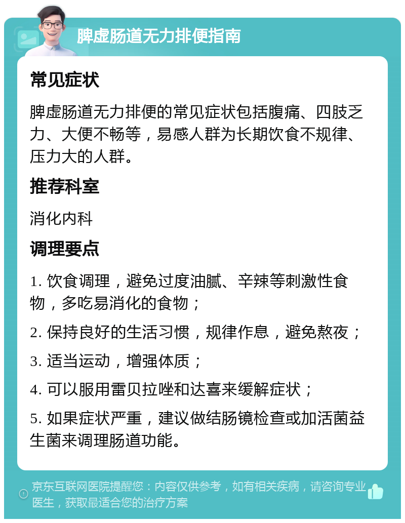 脾虚肠道无力排便指南 常见症状 脾虚肠道无力排便的常见症状包括腹痛、四肢乏力、大便不畅等，易感人群为长期饮食不规律、压力大的人群。 推荐科室 消化内科 调理要点 1. 饮食调理，避免过度油腻、辛辣等刺激性食物，多吃易消化的食物； 2. 保持良好的生活习惯，规律作息，避免熬夜； 3. 适当运动，增强体质； 4. 可以服用雷贝拉唑和达喜来缓解症状； 5. 如果症状严重，建议做结肠镜检查或加活菌益生菌来调理肠道功能。