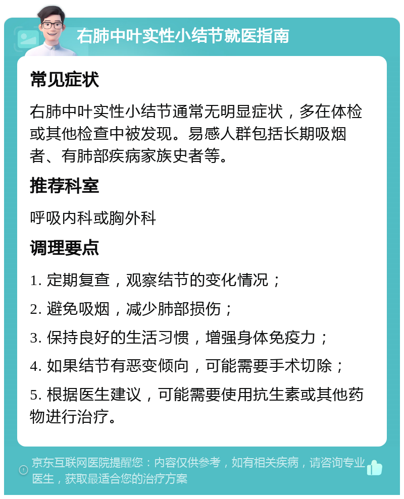 右肺中叶实性小结节就医指南 常见症状 右肺中叶实性小结节通常无明显症状，多在体检或其他检查中被发现。易感人群包括长期吸烟者、有肺部疾病家族史者等。 推荐科室 呼吸内科或胸外科 调理要点 1. 定期复查，观察结节的变化情况； 2. 避免吸烟，减少肺部损伤； 3. 保持良好的生活习惯，增强身体免疫力； 4. 如果结节有恶变倾向，可能需要手术切除； 5. 根据医生建议，可能需要使用抗生素或其他药物进行治疗。