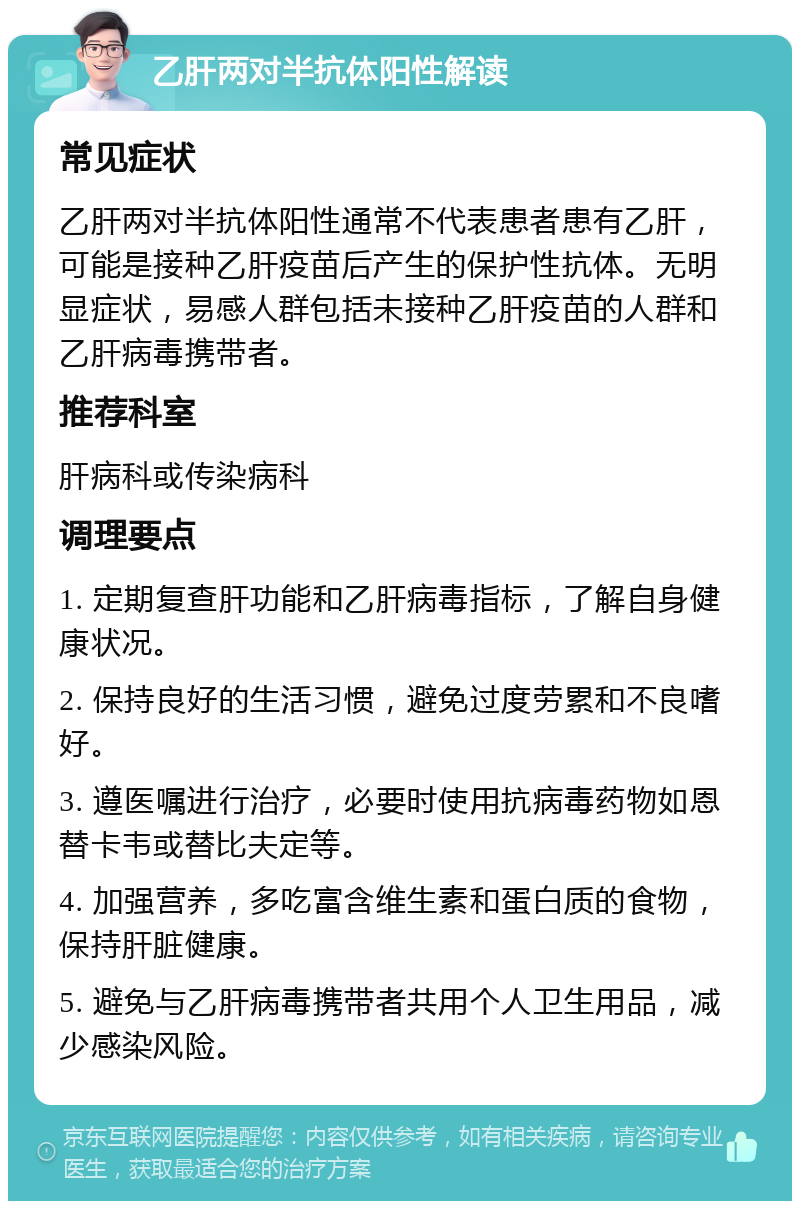 乙肝两对半抗体阳性解读 常见症状 乙肝两对半抗体阳性通常不代表患者患有乙肝，可能是接种乙肝疫苗后产生的保护性抗体。无明显症状，易感人群包括未接种乙肝疫苗的人群和乙肝病毒携带者。 推荐科室 肝病科或传染病科 调理要点 1. 定期复查肝功能和乙肝病毒指标，了解自身健康状况。 2. 保持良好的生活习惯，避免过度劳累和不良嗜好。 3. 遵医嘱进行治疗，必要时使用抗病毒药物如恩替卡韦或替比夫定等。 4. 加强营养，多吃富含维生素和蛋白质的食物，保持肝脏健康。 5. 避免与乙肝病毒携带者共用个人卫生用品，减少感染风险。