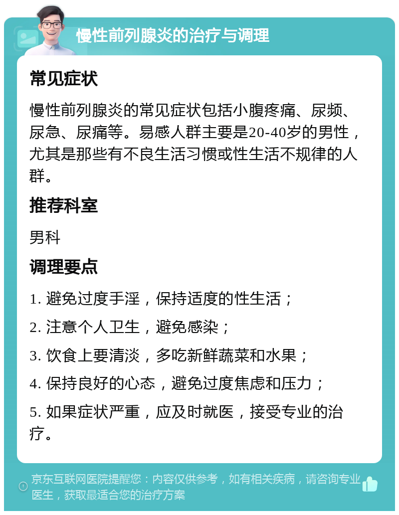 慢性前列腺炎的治疗与调理 常见症状 慢性前列腺炎的常见症状包括小腹疼痛、尿频、尿急、尿痛等。易感人群主要是20-40岁的男性，尤其是那些有不良生活习惯或性生活不规律的人群。 推荐科室 男科 调理要点 1. 避免过度手淫，保持适度的性生活； 2. 注意个人卫生，避免感染； 3. 饮食上要清淡，多吃新鲜蔬菜和水果； 4. 保持良好的心态，避免过度焦虑和压力； 5. 如果症状严重，应及时就医，接受专业的治疗。