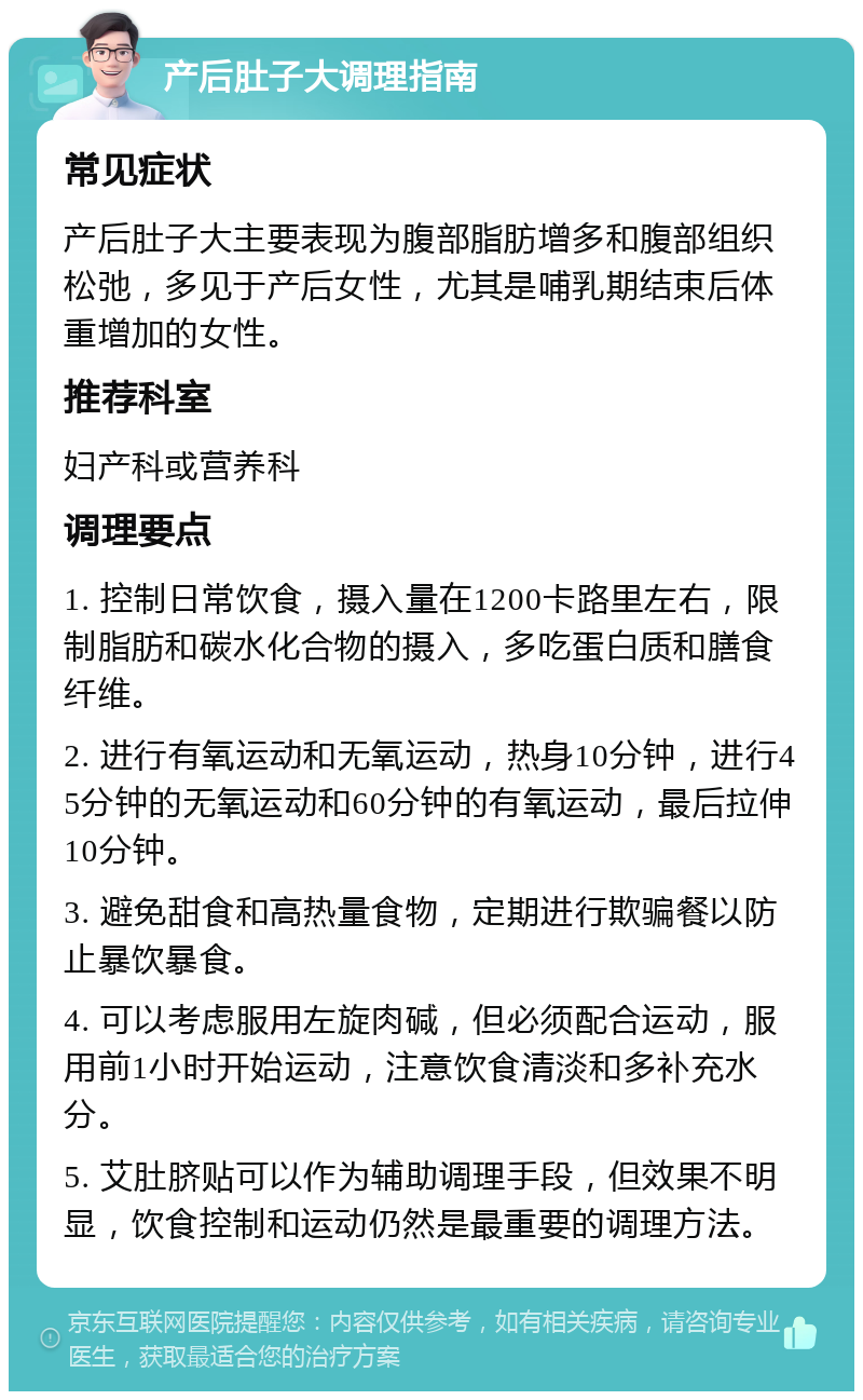 产后肚子大调理指南 常见症状 产后肚子大主要表现为腹部脂肪增多和腹部组织松弛，多见于产后女性，尤其是哺乳期结束后体重增加的女性。 推荐科室 妇产科或营养科 调理要点 1. 控制日常饮食，摄入量在1200卡路里左右，限制脂肪和碳水化合物的摄入，多吃蛋白质和膳食纤维。 2. 进行有氧运动和无氧运动，热身10分钟，进行45分钟的无氧运动和60分钟的有氧运动，最后拉伸10分钟。 3. 避免甜食和高热量食物，定期进行欺骗餐以防止暴饮暴食。 4. 可以考虑服用左旋肉碱，但必须配合运动，服用前1小时开始运动，注意饮食清淡和多补充水分。 5. 艾肚脐贴可以作为辅助调理手段，但效果不明显，饮食控制和运动仍然是最重要的调理方法。