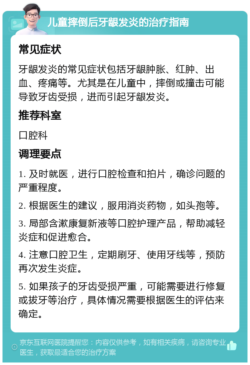 儿童摔倒后牙龈发炎的治疗指南 常见症状 牙龈发炎的常见症状包括牙龈肿胀、红肿、出血、疼痛等。尤其是在儿童中，摔倒或撞击可能导致牙齿受损，进而引起牙龈发炎。 推荐科室 口腔科 调理要点 1. 及时就医，进行口腔检查和拍片，确诊问题的严重程度。 2. 根据医生的建议，服用消炎药物，如头孢等。 3. 局部含漱康复新液等口腔护理产品，帮助减轻炎症和促进愈合。 4. 注意口腔卫生，定期刷牙、使用牙线等，预防再次发生炎症。 5. 如果孩子的牙齿受损严重，可能需要进行修复或拔牙等治疗，具体情况需要根据医生的评估来确定。