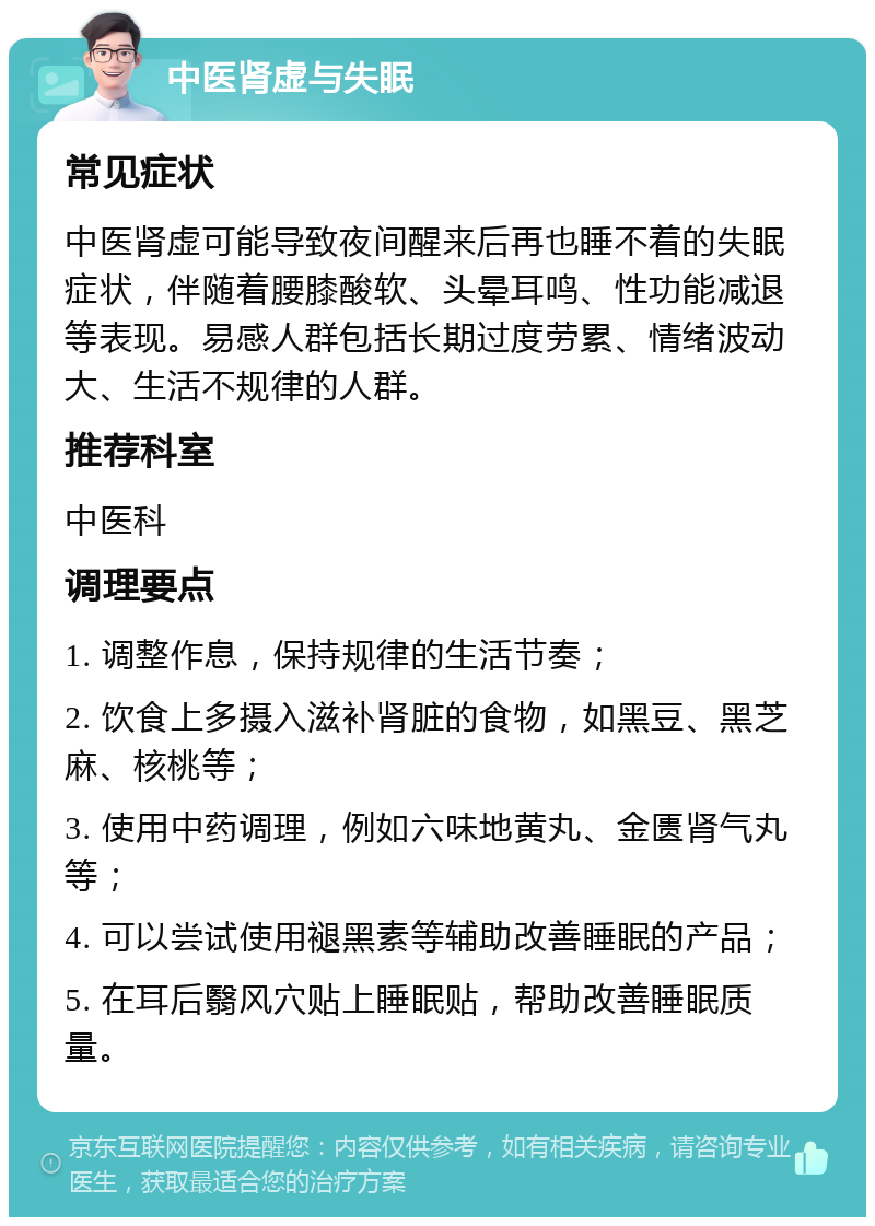 中医肾虚与失眠 常见症状 中医肾虚可能导致夜间醒来后再也睡不着的失眠症状，伴随着腰膝酸软、头晕耳鸣、性功能减退等表现。易感人群包括长期过度劳累、情绪波动大、生活不规律的人群。 推荐科室 中医科 调理要点 1. 调整作息，保持规律的生活节奏； 2. 饮食上多摄入滋补肾脏的食物，如黑豆、黑芝麻、核桃等； 3. 使用中药调理，例如六味地黄丸、金匮肾气丸等； 4. 可以尝试使用褪黑素等辅助改善睡眠的产品； 5. 在耳后翳风穴贴上睡眠贴，帮助改善睡眠质量。