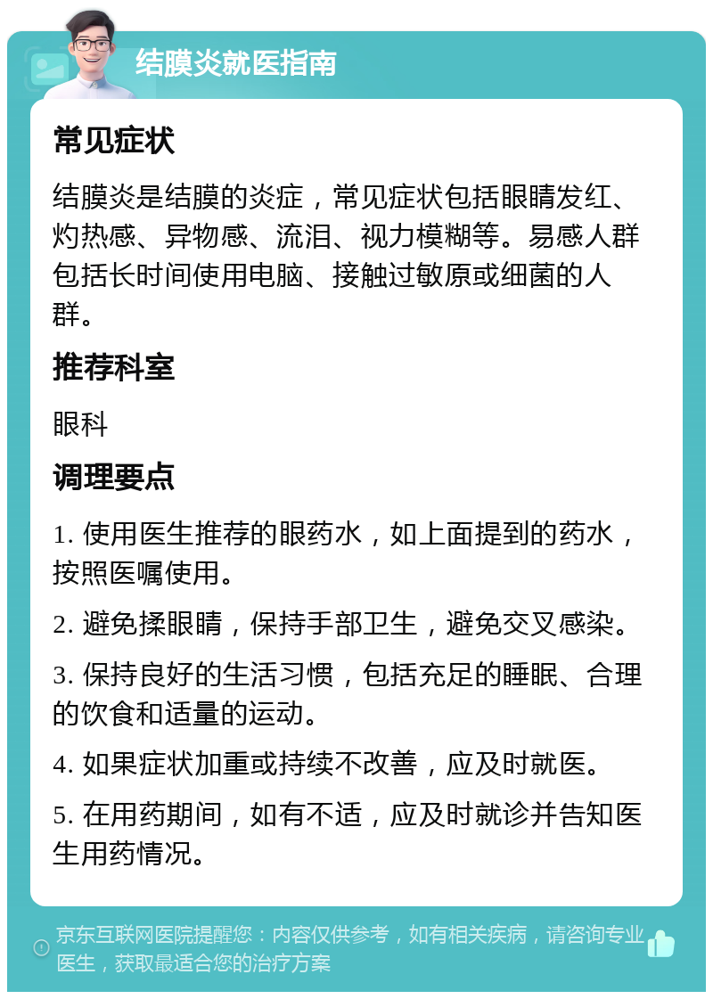 结膜炎就医指南 常见症状 结膜炎是结膜的炎症，常见症状包括眼睛发红、灼热感、异物感、流泪、视力模糊等。易感人群包括长时间使用电脑、接触过敏原或细菌的人群。 推荐科室 眼科 调理要点 1. 使用医生推荐的眼药水，如上面提到的药水，按照医嘱使用。 2. 避免揉眼睛，保持手部卫生，避免交叉感染。 3. 保持良好的生活习惯，包括充足的睡眠、合理的饮食和适量的运动。 4. 如果症状加重或持续不改善，应及时就医。 5. 在用药期间，如有不适，应及时就诊并告知医生用药情况。