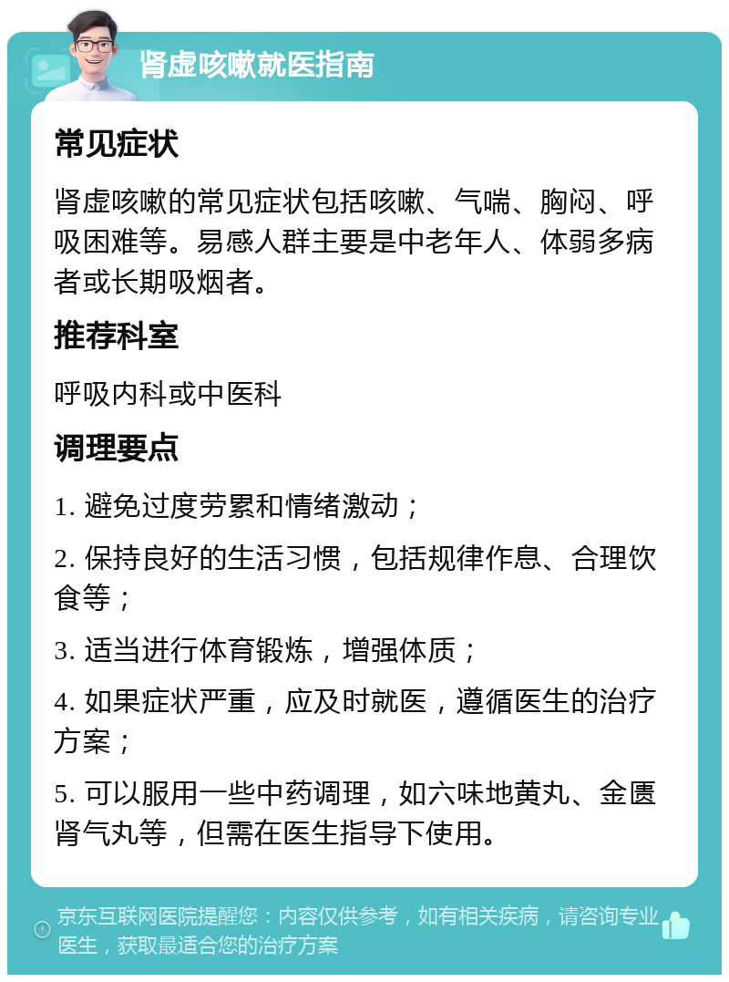 肾虚咳嗽就医指南 常见症状 肾虚咳嗽的常见症状包括咳嗽、气喘、胸闷、呼吸困难等。易感人群主要是中老年人、体弱多病者或长期吸烟者。 推荐科室 呼吸内科或中医科 调理要点 1. 避免过度劳累和情绪激动； 2. 保持良好的生活习惯，包括规律作息、合理饮食等； 3. 适当进行体育锻炼，增强体质； 4. 如果症状严重，应及时就医，遵循医生的治疗方案； 5. 可以服用一些中药调理，如六味地黄丸、金匮肾气丸等，但需在医生指导下使用。