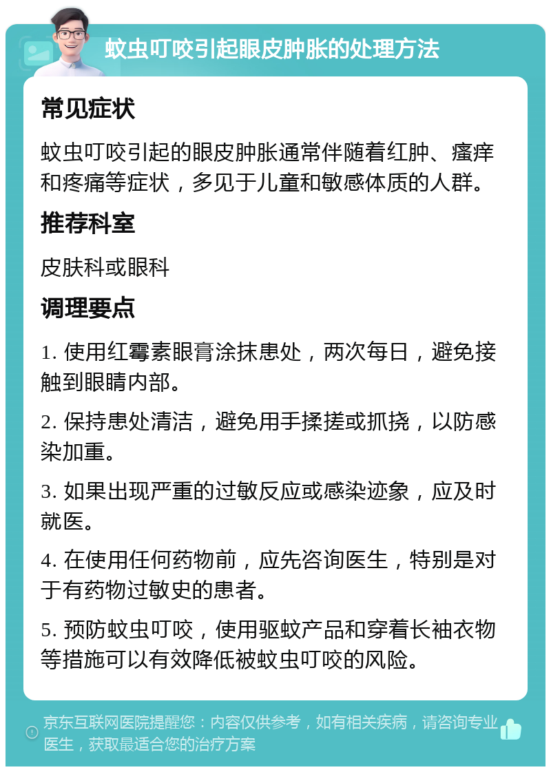 蚊虫叮咬引起眼皮肿胀的处理方法 常见症状 蚊虫叮咬引起的眼皮肿胀通常伴随着红肿、瘙痒和疼痛等症状，多见于儿童和敏感体质的人群。 推荐科室 皮肤科或眼科 调理要点 1. 使用红霉素眼膏涂抹患处，两次每日，避免接触到眼睛内部。 2. 保持患处清洁，避免用手揉搓或抓挠，以防感染加重。 3. 如果出现严重的过敏反应或感染迹象，应及时就医。 4. 在使用任何药物前，应先咨询医生，特别是对于有药物过敏史的患者。 5. 预防蚊虫叮咬，使用驱蚊产品和穿着长袖衣物等措施可以有效降低被蚊虫叮咬的风险。