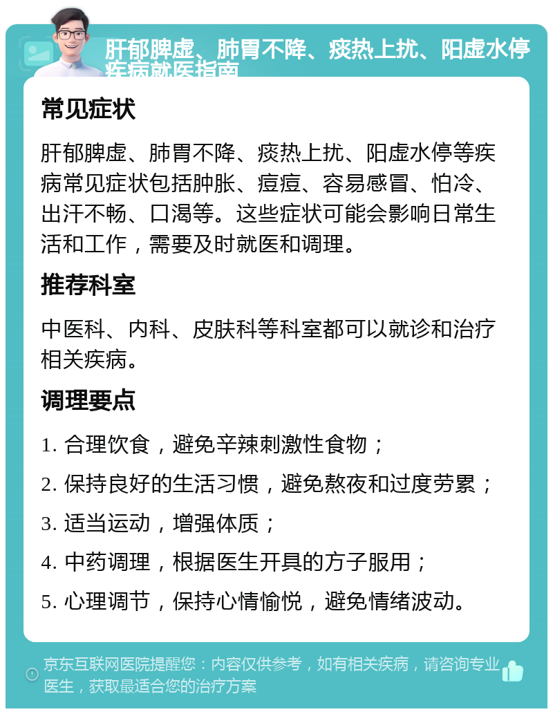 肝郁脾虚、肺胃不降、痰热上扰、阳虚水停疾病就医指南 常见症状 肝郁脾虚、肺胃不降、痰热上扰、阳虚水停等疾病常见症状包括肿胀、痘痘、容易感冒、怕冷、出汗不畅、口渴等。这些症状可能会影响日常生活和工作，需要及时就医和调理。 推荐科室 中医科、内科、皮肤科等科室都可以就诊和治疗相关疾病。 调理要点 1. 合理饮食，避免辛辣刺激性食物； 2. 保持良好的生活习惯，避免熬夜和过度劳累； 3. 适当运动，增强体质； 4. 中药调理，根据医生开具的方子服用； 5. 心理调节，保持心情愉悦，避免情绪波动。