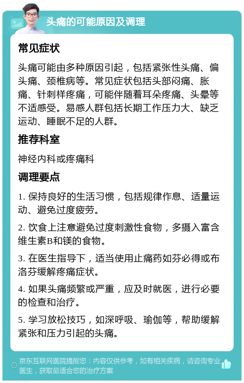 头痛的可能原因及调理 常见症状 头痛可能由多种原因引起，包括紧张性头痛、偏头痛、颈椎病等。常见症状包括头部闷痛、胀痛、针刺样疼痛，可能伴随着耳朵疼痛、头晕等不适感受。易感人群包括长期工作压力大、缺乏运动、睡眠不足的人群。 推荐科室 神经内科或疼痛科 调理要点 1. 保持良好的生活习惯，包括规律作息、适量运动、避免过度疲劳。 2. 饮食上注意避免过度刺激性食物，多摄入富含维生素B和镁的食物。 3. 在医生指导下，适当使用止痛药如芬必得或布洛芬缓解疼痛症状。 4. 如果头痛频繁或严重，应及时就医，进行必要的检查和治疗。 5. 学习放松技巧，如深呼吸、瑜伽等，帮助缓解紧张和压力引起的头痛。