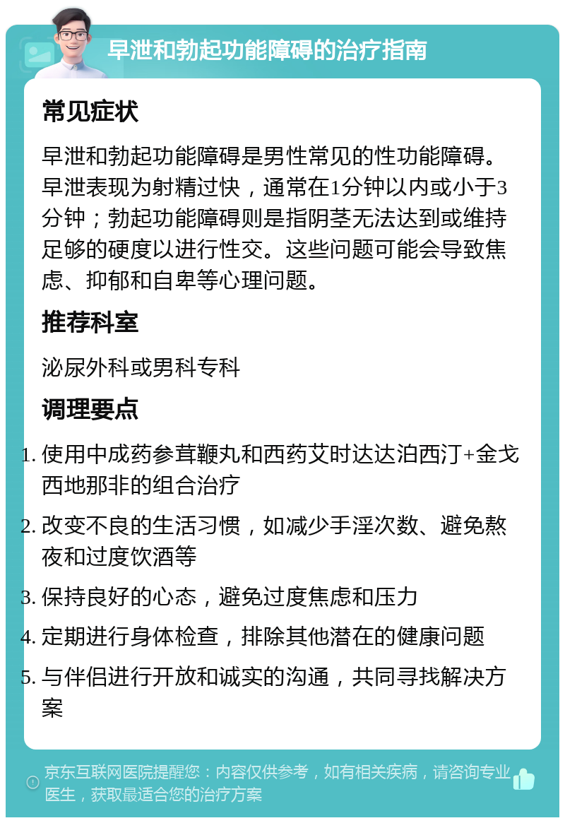 早泄和勃起功能障碍的治疗指南 常见症状 早泄和勃起功能障碍是男性常见的性功能障碍。早泄表现为射精过快，通常在1分钟以内或小于3分钟；勃起功能障碍则是指阴茎无法达到或维持足够的硬度以进行性交。这些问题可能会导致焦虑、抑郁和自卑等心理问题。 推荐科室 泌尿外科或男科专科 调理要点 使用中成药参茸鞭丸和西药艾时达达泊西汀+金戈西地那非的组合治疗 改变不良的生活习惯，如减少手淫次数、避免熬夜和过度饮酒等 保持良好的心态，避免过度焦虑和压力 定期进行身体检查，排除其他潜在的健康问题 与伴侣进行开放和诚实的沟通，共同寻找解决方案