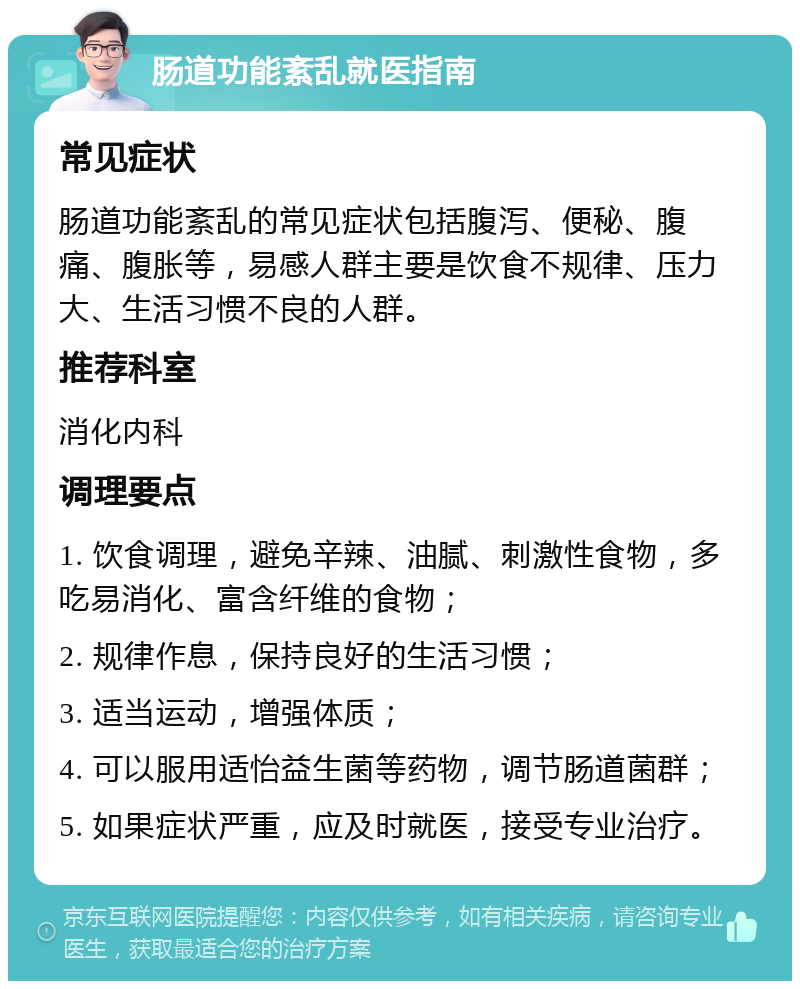 肠道功能紊乱就医指南 常见症状 肠道功能紊乱的常见症状包括腹泻、便秘、腹痛、腹胀等，易感人群主要是饮食不规律、压力大、生活习惯不良的人群。 推荐科室 消化内科 调理要点 1. 饮食调理，避免辛辣、油腻、刺激性食物，多吃易消化、富含纤维的食物； 2. 规律作息，保持良好的生活习惯； 3. 适当运动，增强体质； 4. 可以服用适怡益生菌等药物，调节肠道菌群； 5. 如果症状严重，应及时就医，接受专业治疗。