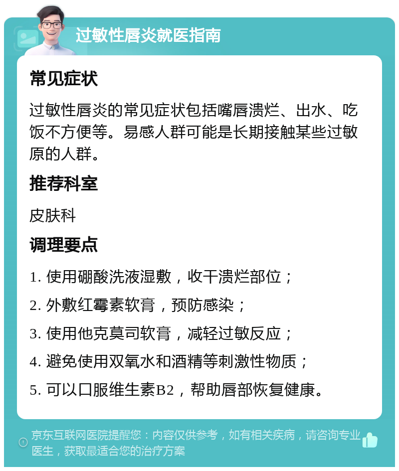 过敏性唇炎就医指南 常见症状 过敏性唇炎的常见症状包括嘴唇溃烂、出水、吃饭不方便等。易感人群可能是长期接触某些过敏原的人群。 推荐科室 皮肤科 调理要点 1. 使用硼酸洗液湿敷，收干溃烂部位； 2. 外敷红霉素软膏，预防感染； 3. 使用他克莫司软膏，减轻过敏反应； 4. 避免使用双氧水和酒精等刺激性物质； 5. 可以口服维生素B2，帮助唇部恢复健康。