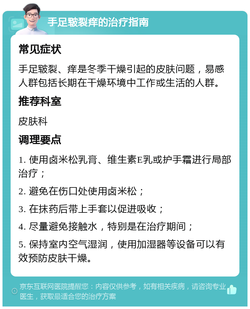 手足皲裂痒的治疗指南 常见症状 手足皲裂、痒是冬季干燥引起的皮肤问题，易感人群包括长期在干燥环境中工作或生活的人群。 推荐科室 皮肤科 调理要点 1. 使用卤米松乳膏、维生素E乳或护手霜进行局部治疗； 2. 避免在伤口处使用卤米松； 3. 在抹药后带上手套以促进吸收； 4. 尽量避免接触水，特别是在治疗期间； 5. 保持室内空气湿润，使用加湿器等设备可以有效预防皮肤干燥。