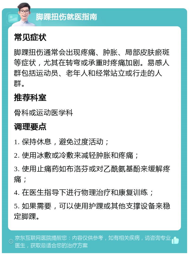 脚踝扭伤就医指南 常见症状 脚踝扭伤通常会出现疼痛、肿胀、局部皮肤瘀斑等症状，尤其在转弯或承重时疼痛加剧。易感人群包括运动员、老年人和经常站立或行走的人群。 推荐科室 骨科或运动医学科 调理要点 1. 保持休息，避免过度活动； 2. 使用冰敷或冷敷来减轻肿胀和疼痛； 3. 使用止痛药如布洛芬或对乙酰氨基酚来缓解疼痛； 4. 在医生指导下进行物理治疗和康复训练； 5. 如果需要，可以使用护踝或其他支撑设备来稳定脚踝。