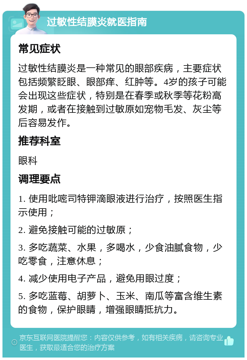 过敏性结膜炎就医指南 常见症状 过敏性结膜炎是一种常见的眼部疾病，主要症状包括频繁眨眼、眼部痒、红肿等。4岁的孩子可能会出现这些症状，特别是在春季或秋季等花粉高发期，或者在接触到过敏原如宠物毛发、灰尘等后容易发作。 推荐科室 眼科 调理要点 1. 使用吡嘧司特钾滴眼液进行治疗，按照医生指示使用； 2. 避免接触可能的过敏原； 3. 多吃蔬菜、水果，多喝水，少食油腻食物，少吃零食，注意休息； 4. 减少使用电子产品，避免用眼过度； 5. 多吃蓝莓、胡萝卜、玉米、南瓜等富含维生素的食物，保护眼睛，增强眼睛抵抗力。