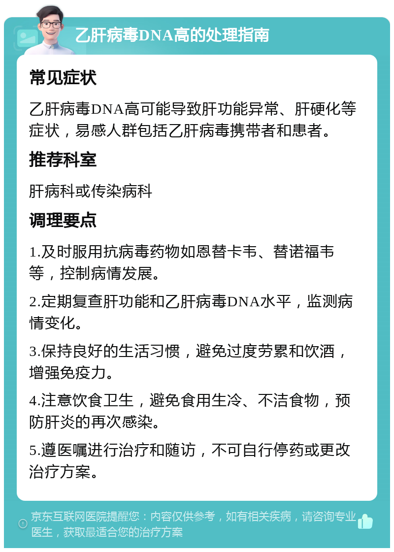 乙肝病毒DNA高的处理指南 常见症状 乙肝病毒DNA高可能导致肝功能异常、肝硬化等症状，易感人群包括乙肝病毒携带者和患者。 推荐科室 肝病科或传染病科 调理要点 1.及时服用抗病毒药物如恩替卡韦、替诺福韦等，控制病情发展。 2.定期复查肝功能和乙肝病毒DNA水平，监测病情变化。 3.保持良好的生活习惯，避免过度劳累和饮酒，增强免疫力。 4.注意饮食卫生，避免食用生冷、不洁食物，预防肝炎的再次感染。 5.遵医嘱进行治疗和随访，不可自行停药或更改治疗方案。