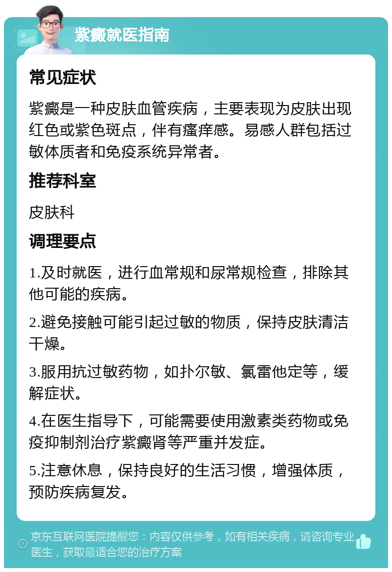 紫癜就医指南 常见症状 紫癜是一种皮肤血管疾病，主要表现为皮肤出现红色或紫色斑点，伴有瘙痒感。易感人群包括过敏体质者和免疫系统异常者。 推荐科室 皮肤科 调理要点 1.及时就医，进行血常规和尿常规检查，排除其他可能的疾病。 2.避免接触可能引起过敏的物质，保持皮肤清洁干燥。 3.服用抗过敏药物，如扑尔敏、氯雷他定等，缓解症状。 4.在医生指导下，可能需要使用激素类药物或免疫抑制剂治疗紫癜肾等严重并发症。 5.注意休息，保持良好的生活习惯，增强体质，预防疾病复发。