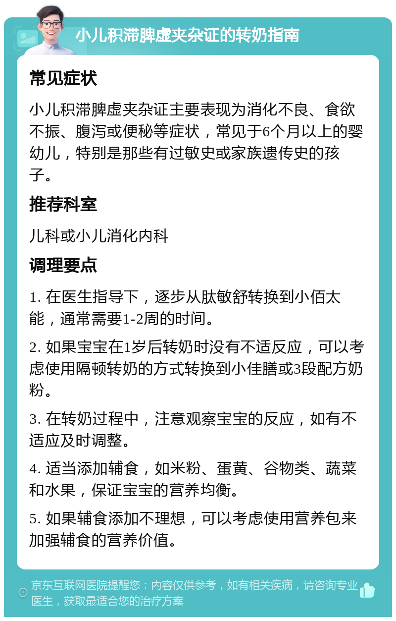 小儿积滞脾虚夹杂证的转奶指南 常见症状 小儿积滞脾虚夹杂证主要表现为消化不良、食欲不振、腹泻或便秘等症状，常见于6个月以上的婴幼儿，特别是那些有过敏史或家族遗传史的孩子。 推荐科室 儿科或小儿消化内科 调理要点 1. 在医生指导下，逐步从肽敏舒转换到小佰太能，通常需要1-2周的时间。 2. 如果宝宝在1岁后转奶时没有不适反应，可以考虑使用隔顿转奶的方式转换到小佳膳或3段配方奶粉。 3. 在转奶过程中，注意观察宝宝的反应，如有不适应及时调整。 4. 适当添加辅食，如米粉、蛋黄、谷物类、蔬菜和水果，保证宝宝的营养均衡。 5. 如果辅食添加不理想，可以考虑使用营养包来加强辅食的营养价值。