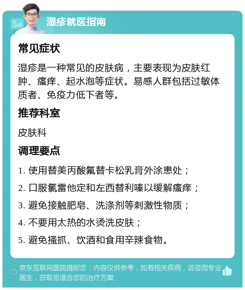 湿疹就医指南 常见症状 湿疹是一种常见的皮肤病，主要表现为皮肤红肿、瘙痒、起水泡等症状。易感人群包括过敏体质者、免疫力低下者等。 推荐科室 皮肤科 调理要点 1. 使用替美丙酸氟替卡松乳膏外涂患处； 2. 口服氯雷他定和左西替利嗪以缓解瘙痒； 3. 避免接触肥皂、洗涤剂等刺激性物质； 4. 不要用太热的水烫洗皮肤； 5. 避免搔抓、饮酒和食用辛辣食物。