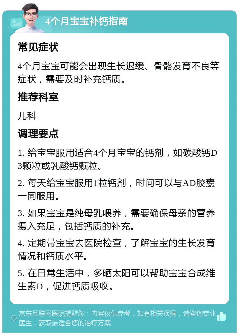 4个月宝宝补钙指南 常见症状 4个月宝宝可能会出现生长迟缓、骨骼发育不良等症状，需要及时补充钙质。 推荐科室 儿科 调理要点 1. 给宝宝服用适合4个月宝宝的钙剂，如碳酸钙D3颗粒或乳酸钙颗粒。 2. 每天给宝宝服用1粒钙剂，时间可以与AD胶囊一同服用。 3. 如果宝宝是纯母乳喂养，需要确保母亲的营养摄入充足，包括钙质的补充。 4. 定期带宝宝去医院检查，了解宝宝的生长发育情况和钙质水平。 5. 在日常生活中，多晒太阳可以帮助宝宝合成维生素D，促进钙质吸收。