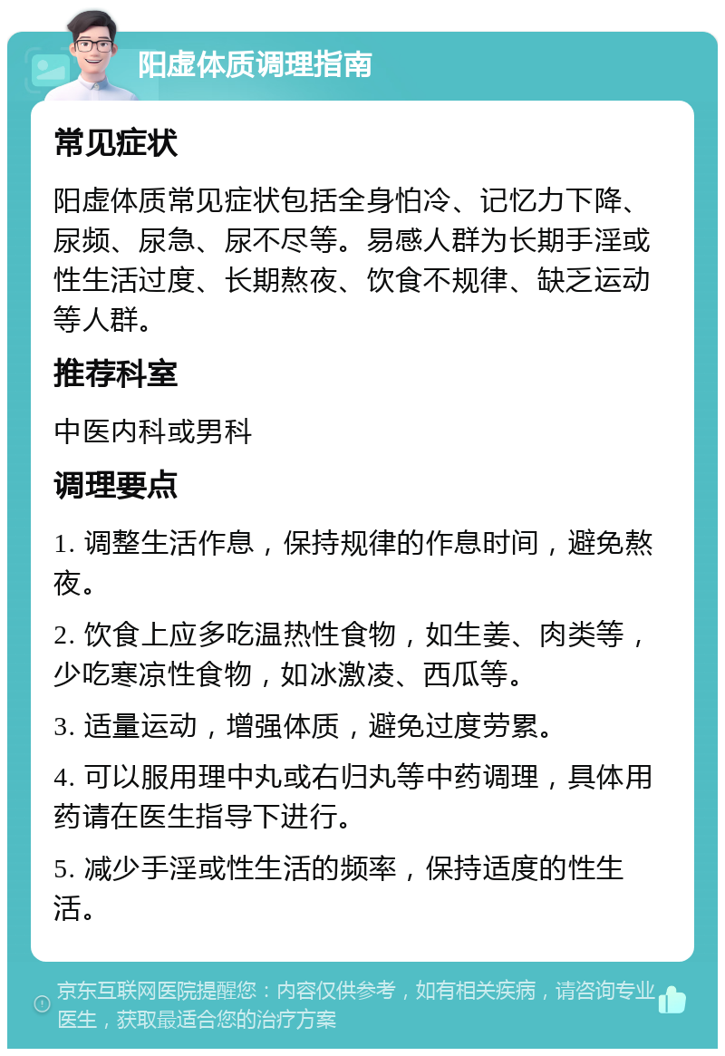 阳虚体质调理指南 常见症状 阳虚体质常见症状包括全身怕冷、记忆力下降、尿频、尿急、尿不尽等。易感人群为长期手淫或性生活过度、长期熬夜、饮食不规律、缺乏运动等人群。 推荐科室 中医内科或男科 调理要点 1. 调整生活作息，保持规律的作息时间，避免熬夜。 2. 饮食上应多吃温热性食物，如生姜、肉类等，少吃寒凉性食物，如冰激凌、西瓜等。 3. 适量运动，增强体质，避免过度劳累。 4. 可以服用理中丸或右归丸等中药调理，具体用药请在医生指导下进行。 5. 减少手淫或性生活的频率，保持适度的性生活。