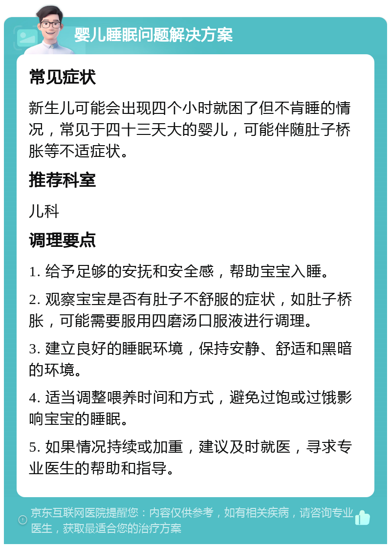 婴儿睡眠问题解决方案 常见症状 新生儿可能会出现四个小时就困了但不肯睡的情况，常见于四十三天大的婴儿，可能伴随肚子桥胀等不适症状。 推荐科室 儿科 调理要点 1. 给予足够的安抚和安全感，帮助宝宝入睡。 2. 观察宝宝是否有肚子不舒服的症状，如肚子桥胀，可能需要服用四磨汤口服液进行调理。 3. 建立良好的睡眠环境，保持安静、舒适和黑暗的环境。 4. 适当调整喂养时间和方式，避免过饱或过饿影响宝宝的睡眠。 5. 如果情况持续或加重，建议及时就医，寻求专业医生的帮助和指导。