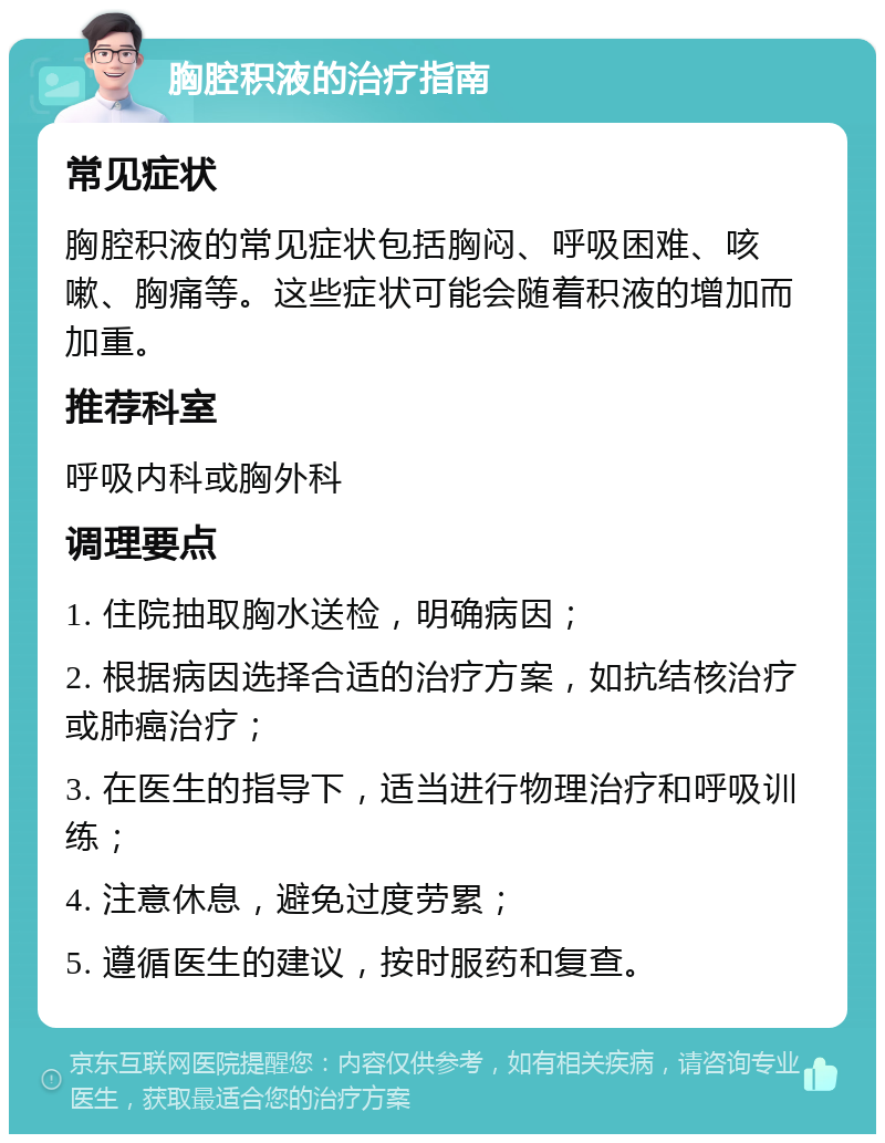 胸腔积液的治疗指南 常见症状 胸腔积液的常见症状包括胸闷、呼吸困难、咳嗽、胸痛等。这些症状可能会随着积液的增加而加重。 推荐科室 呼吸内科或胸外科 调理要点 1. 住院抽取胸水送检，明确病因； 2. 根据病因选择合适的治疗方案，如抗结核治疗或肺癌治疗； 3. 在医生的指导下，适当进行物理治疗和呼吸训练； 4. 注意休息，避免过度劳累； 5. 遵循医生的建议，按时服药和复查。