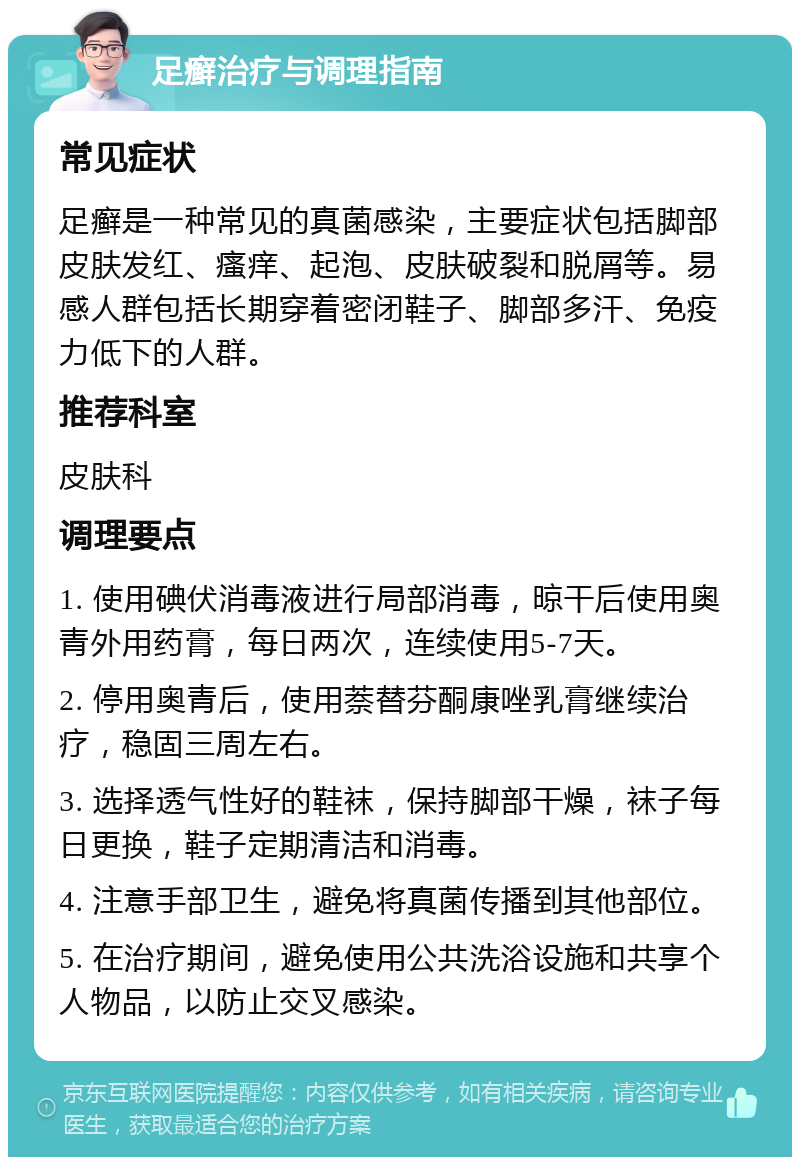 足癣治疗与调理指南 常见症状 足癣是一种常见的真菌感染，主要症状包括脚部皮肤发红、瘙痒、起泡、皮肤破裂和脱屑等。易感人群包括长期穿着密闭鞋子、脚部多汗、免疫力低下的人群。 推荐科室 皮肤科 调理要点 1. 使用碘伏消毒液进行局部消毒，晾干后使用奥青外用药膏，每日两次，连续使用5-7天。 2. 停用奥青后，使用萘替芬酮康唑乳膏继续治疗，稳固三周左右。 3. 选择透气性好的鞋袜，保持脚部干燥，袜子每日更换，鞋子定期清洁和消毒。 4. 注意手部卫生，避免将真菌传播到其他部位。 5. 在治疗期间，避免使用公共洗浴设施和共享个人物品，以防止交叉感染。