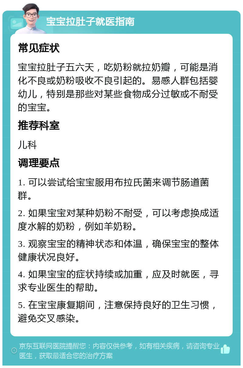 宝宝拉肚子就医指南 常见症状 宝宝拉肚子五六天，吃奶粉就拉奶瓣，可能是消化不良或奶粉吸收不良引起的。易感人群包括婴幼儿，特别是那些对某些食物成分过敏或不耐受的宝宝。 推荐科室 儿科 调理要点 1. 可以尝试给宝宝服用布拉氏菌来调节肠道菌群。 2. 如果宝宝对某种奶粉不耐受，可以考虑换成适度水解的奶粉，例如羊奶粉。 3. 观察宝宝的精神状态和体温，确保宝宝的整体健康状况良好。 4. 如果宝宝的症状持续或加重，应及时就医，寻求专业医生的帮助。 5. 在宝宝康复期间，注意保持良好的卫生习惯，避免交叉感染。