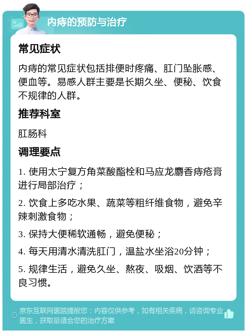 内痔的预防与治疗 常见症状 内痔的常见症状包括排便时疼痛、肛门坠胀感、便血等。易感人群主要是长期久坐、便秘、饮食不规律的人群。 推荐科室 肛肠科 调理要点 1. 使用太宁复方角菜酸酯栓和马应龙麝香痔疮膏进行局部治疗； 2. 饮食上多吃水果、蔬菜等粗纤维食物，避免辛辣刺激食物； 3. 保持大便稀软通畅，避免便秘； 4. 每天用清水清洗肛门，温盐水坐浴20分钟； 5. 规律生活，避免久坐、熬夜、吸烟、饮酒等不良习惯。