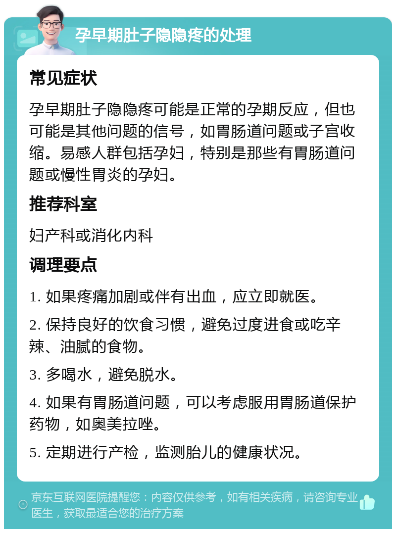 孕早期肚子隐隐疼的处理 常见症状 孕早期肚子隐隐疼可能是正常的孕期反应，但也可能是其他问题的信号，如胃肠道问题或子宫收缩。易感人群包括孕妇，特别是那些有胃肠道问题或慢性胃炎的孕妇。 推荐科室 妇产科或消化内科 调理要点 1. 如果疼痛加剧或伴有出血，应立即就医。 2. 保持良好的饮食习惯，避免过度进食或吃辛辣、油腻的食物。 3. 多喝水，避免脱水。 4. 如果有胃肠道问题，可以考虑服用胃肠道保护药物，如奥美拉唑。 5. 定期进行产检，监测胎儿的健康状况。