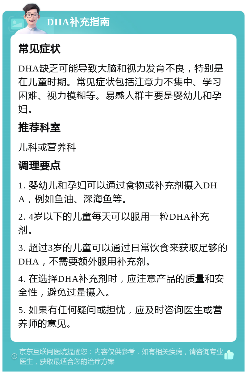 DHA补充指南 常见症状 DHA缺乏可能导致大脑和视力发育不良，特别是在儿童时期。常见症状包括注意力不集中、学习困难、视力模糊等。易感人群主要是婴幼儿和孕妇。 推荐科室 儿科或营养科 调理要点 1. 婴幼儿和孕妇可以通过食物或补充剂摄入DHA，例如鱼油、深海鱼等。 2. 4岁以下的儿童每天可以服用一粒DHA补充剂。 3. 超过3岁的儿童可以通过日常饮食来获取足够的DHA，不需要额外服用补充剂。 4. 在选择DHA补充剂时，应注意产品的质量和安全性，避免过量摄入。 5. 如果有任何疑问或担忧，应及时咨询医生或营养师的意见。