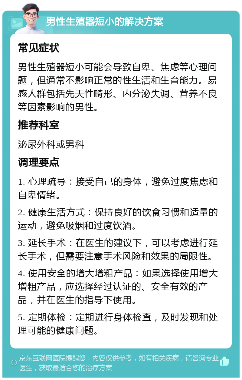 男性生殖器短小的解决方案 常见症状 男性生殖器短小可能会导致自卑、焦虑等心理问题，但通常不影响正常的性生活和生育能力。易感人群包括先天性畸形、内分泌失调、营养不良等因素影响的男性。 推荐科室 泌尿外科或男科 调理要点 1. 心理疏导：接受自己的身体，避免过度焦虑和自卑情绪。 2. 健康生活方式：保持良好的饮食习惯和适量的运动，避免吸烟和过度饮酒。 3. 延长手术：在医生的建议下，可以考虑进行延长手术，但需要注意手术风险和效果的局限性。 4. 使用安全的增大增粗产品：如果选择使用增大增粗产品，应选择经过认证的、安全有效的产品，并在医生的指导下使用。 5. 定期体检：定期进行身体检查，及时发现和处理可能的健康问题。