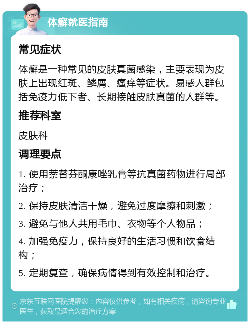 体癣就医指南 常见症状 体癣是一种常见的皮肤真菌感染，主要表现为皮肤上出现红斑、鳞屑、瘙痒等症状。易感人群包括免疫力低下者、长期接触皮肤真菌的人群等。 推荐科室 皮肤科 调理要点 1. 使用萘替芬酮康唑乳膏等抗真菌药物进行局部治疗； 2. 保持皮肤清洁干燥，避免过度摩擦和刺激； 3. 避免与他人共用毛巾、衣物等个人物品； 4. 加强免疫力，保持良好的生活习惯和饮食结构； 5. 定期复查，确保病情得到有效控制和治疗。