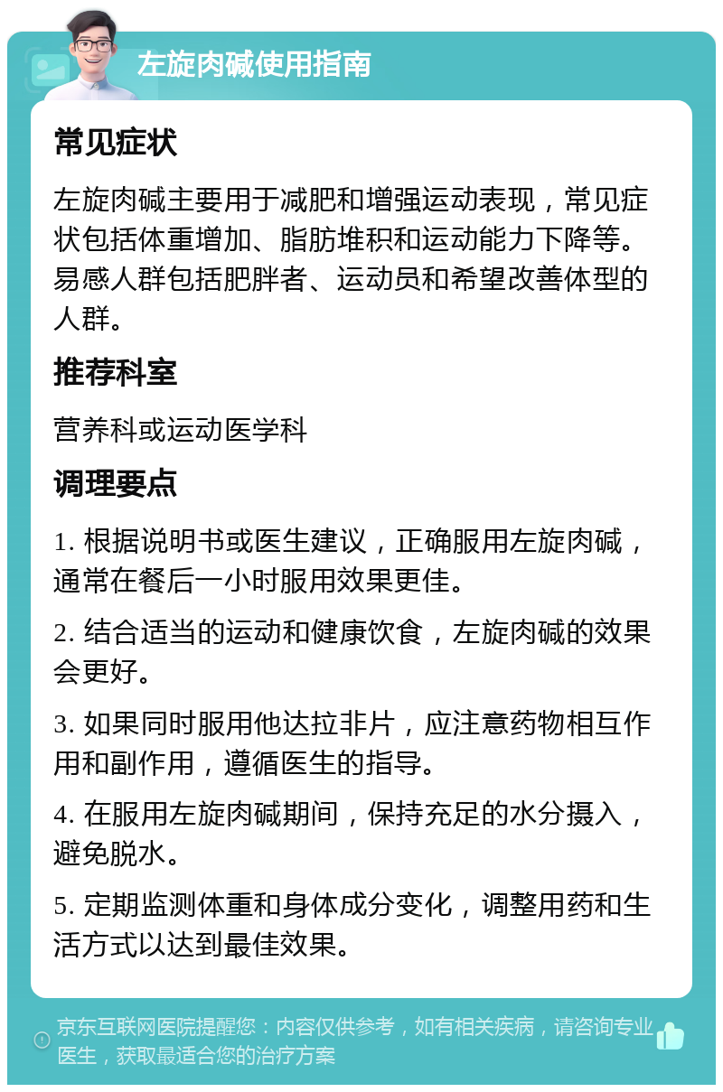 左旋肉碱使用指南 常见症状 左旋肉碱主要用于减肥和增强运动表现，常见症状包括体重增加、脂肪堆积和运动能力下降等。易感人群包括肥胖者、运动员和希望改善体型的人群。 推荐科室 营养科或运动医学科 调理要点 1. 根据说明书或医生建议，正确服用左旋肉碱，通常在餐后一小时服用效果更佳。 2. 结合适当的运动和健康饮食，左旋肉碱的效果会更好。 3. 如果同时服用他达拉非片，应注意药物相互作用和副作用，遵循医生的指导。 4. 在服用左旋肉碱期间，保持充足的水分摄入，避免脱水。 5. 定期监测体重和身体成分变化，调整用药和生活方式以达到最佳效果。