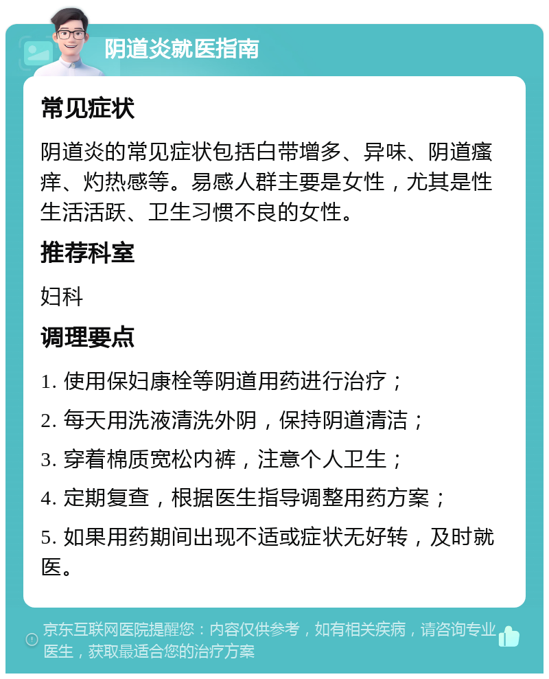 阴道炎就医指南 常见症状 阴道炎的常见症状包括白带增多、异味、阴道瘙痒、灼热感等。易感人群主要是女性，尤其是性生活活跃、卫生习惯不良的女性。 推荐科室 妇科 调理要点 1. 使用保妇康栓等阴道用药进行治疗； 2. 每天用洗液清洗外阴，保持阴道清洁； 3. 穿着棉质宽松内裤，注意个人卫生； 4. 定期复查，根据医生指导调整用药方案； 5. 如果用药期间出现不适或症状无好转，及时就医。