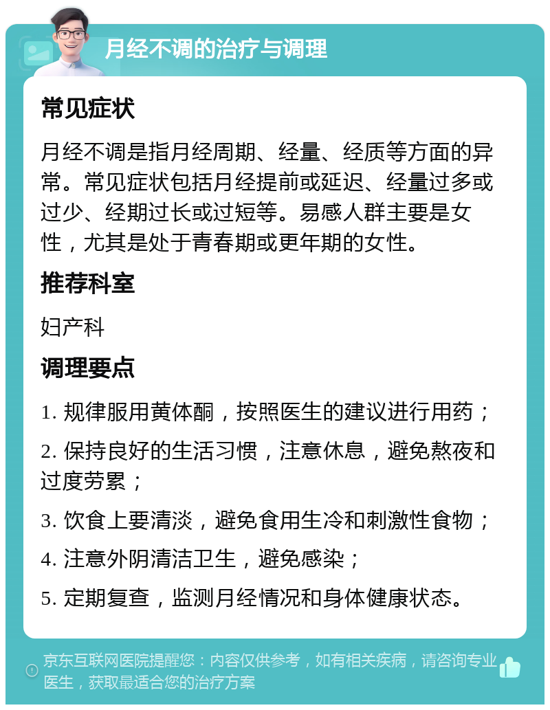 月经不调的治疗与调理 常见症状 月经不调是指月经周期、经量、经质等方面的异常。常见症状包括月经提前或延迟、经量过多或过少、经期过长或过短等。易感人群主要是女性，尤其是处于青春期或更年期的女性。 推荐科室 妇产科 调理要点 1. 规律服用黄体酮，按照医生的建议进行用药； 2. 保持良好的生活习惯，注意休息，避免熬夜和过度劳累； 3. 饮食上要清淡，避免食用生冷和刺激性食物； 4. 注意外阴清洁卫生，避免感染； 5. 定期复查，监测月经情况和身体健康状态。