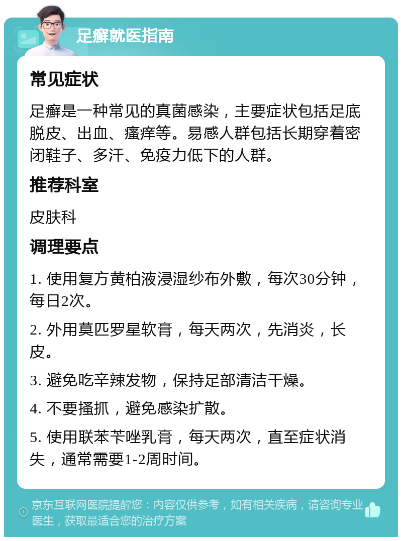 足癣就医指南 常见症状 足癣是一种常见的真菌感染，主要症状包括足底脱皮、出血、瘙痒等。易感人群包括长期穿着密闭鞋子、多汗、免疫力低下的人群。 推荐科室 皮肤科 调理要点 1. 使用复方黄柏液浸湿纱布外敷，每次30分钟，每日2次。 2. 外用莫匹罗星软膏，每天两次，先消炎，长皮。 3. 避免吃辛辣发物，保持足部清洁干燥。 4. 不要搔抓，避免感染扩散。 5. 使用联苯苄唑乳膏，每天两次，直至症状消失，通常需要1-2周时间。